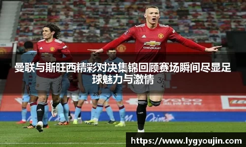 曼联与斯旺西精彩对决集锦回顾赛场瞬间尽显足球魅力与激情